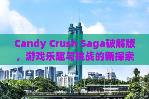 Candy Crush Saga破解版，游戏乐趣与挑战的新探索