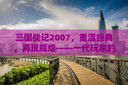 三国战记2007，重温经典，再现辉煌——一代玩家的回忆与下载指南