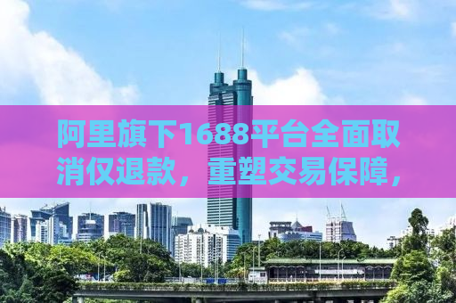 阿里旗下1688平台全面取消仅退款，重塑交易保障，促进供应链健康发展