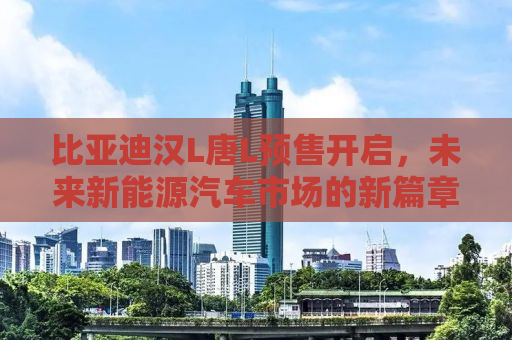 比亚迪汉L唐L预售开启，未来新能源汽车市场的新篇章