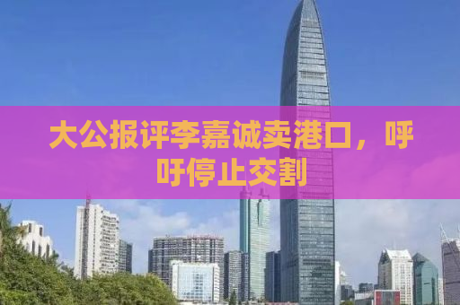 大公报评李嘉诚卖港口，呼吁停止交割