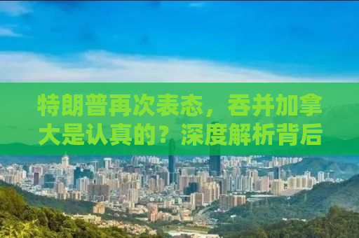 特朗普再次表态，吞并加拿大是认真的？深度解析背后的真相与影响