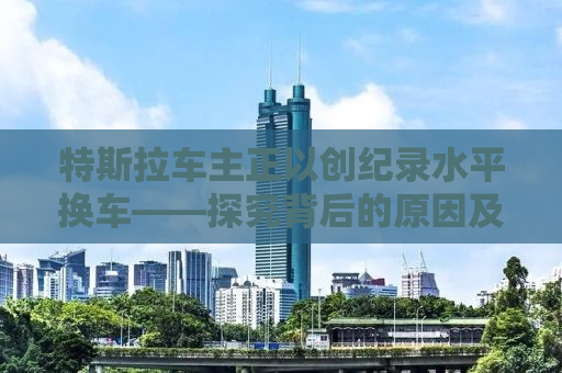 特斯拉车主正以创纪录水平换车——探究背后的原因及趋势分析