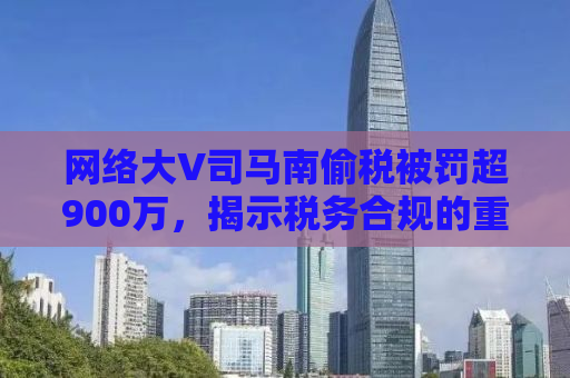 网络大V司马南偷税被罚超900万，揭示税务合规的重要性与公众人物的责任感